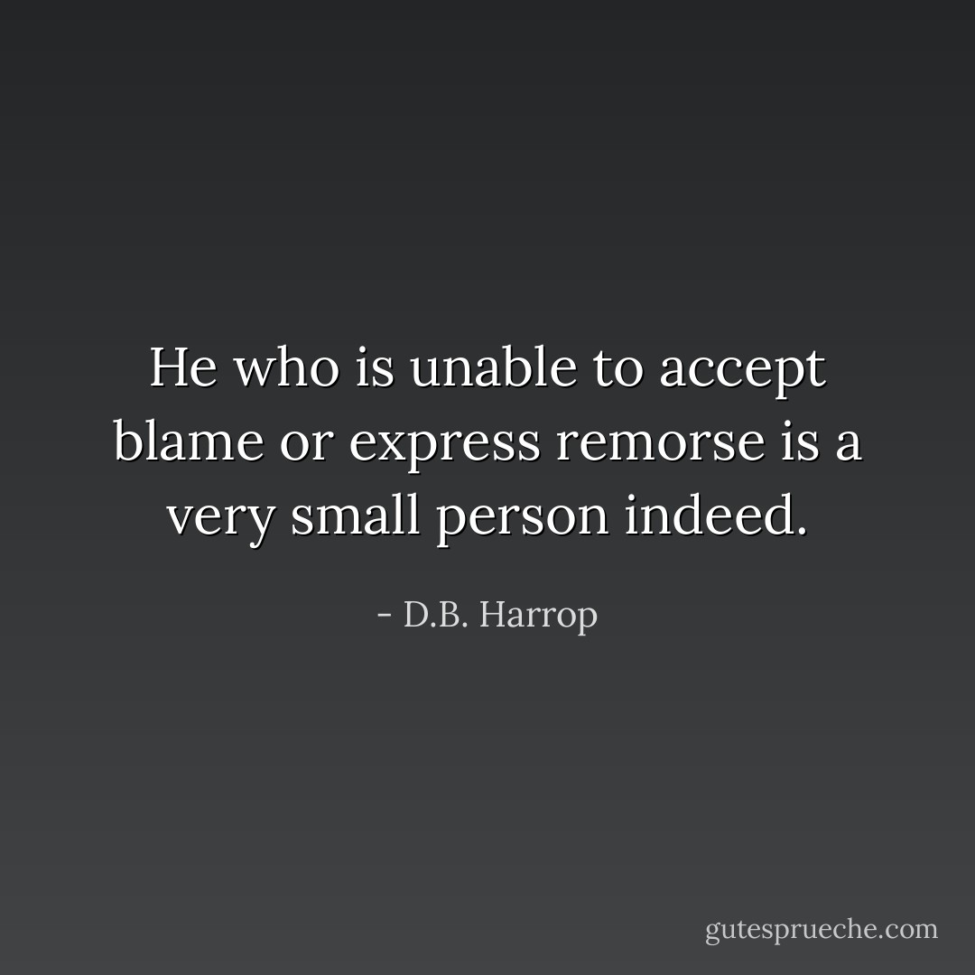 He who is unable to accept blame or express remorse is a very small person indeed. - D.B. Harrop