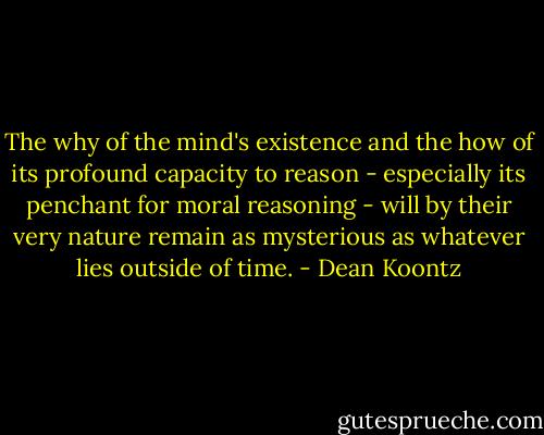 The why of the mind's existence and the how of its profound capacity to reason - especially its penchant for moral reasoning - will by their very nature remain as mysterious as whatever lies outside of time. - Dean Koontz