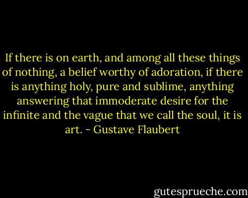 If there is on earth, and among all these things of nothing, a belief worthy of adoration, if there is anything holy, pure and sublime, anything answering that immoderate desire for the infinite and the vague that we call the soul, it is art. - Gustave Flaubert