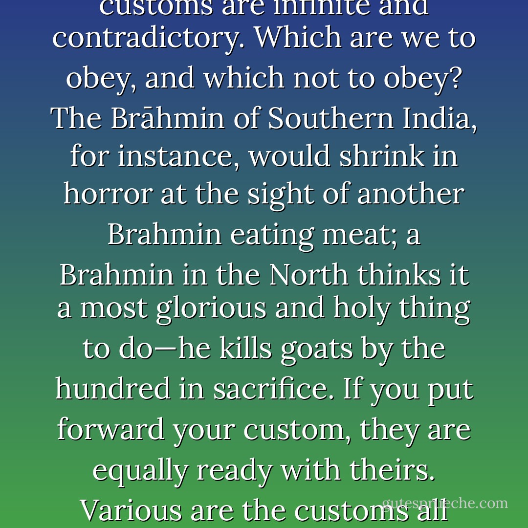 We must also remember that in every little village-god and every little superstitious custom is that which we are accustomed to call our religious faith. But local customs are infinite and contradictory. Which are we to obey, and which not to obey? The Brāhmin of Southern India, for instance, would shrink in horror at the sight of another Brahmin eating meat; a Brahmin in the North thinks it a most glorious and holy thing to do—he kills goats by the hundred in sacrifice. If you put forward your custom, they are equally ready with theirs. Various are the customs all over India, but they are local. The greatest mistake made is that ignorant people always think that this local custom is the essence of our religion. - Swami Vivekananda