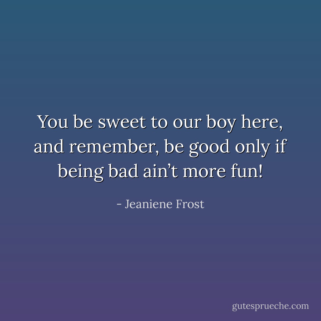 You be sweet to our boy here, and remember, be good only if being bad ain’t more fun! - Jeaniene Frost
