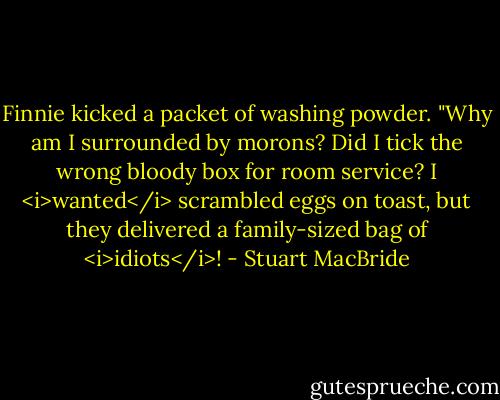 Finnie kicked a packet of washing powder. "Why am I surrounded by morons? Did I tick the wrong bloody box for room service? I <i>wanted</i> scrambled eggs on toast, but they delivered a family-sized bag of <i>idiots</i>! - Stuart MacBride