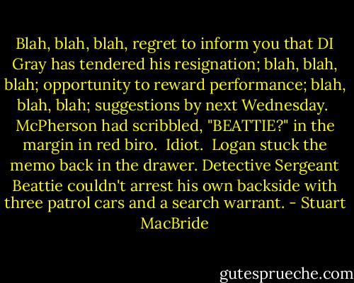 Blah, blah, blah, regret to inform you that DI Gray has tendered his resignation; blah, blah, blah; opportunity to reward performance; blah, blah, blah; suggestions by next Wednesday.<br /><br />McPherson had scribbled, "BEATTIE?" in the margin in red biro.<br /><br />Idiot.<br /><br />Logan stuck the memo back in the drawer. Detective Sergeant Beattie couldn't arrest his own backside with three patrol cars and a search warrant. - Stuart MacBride