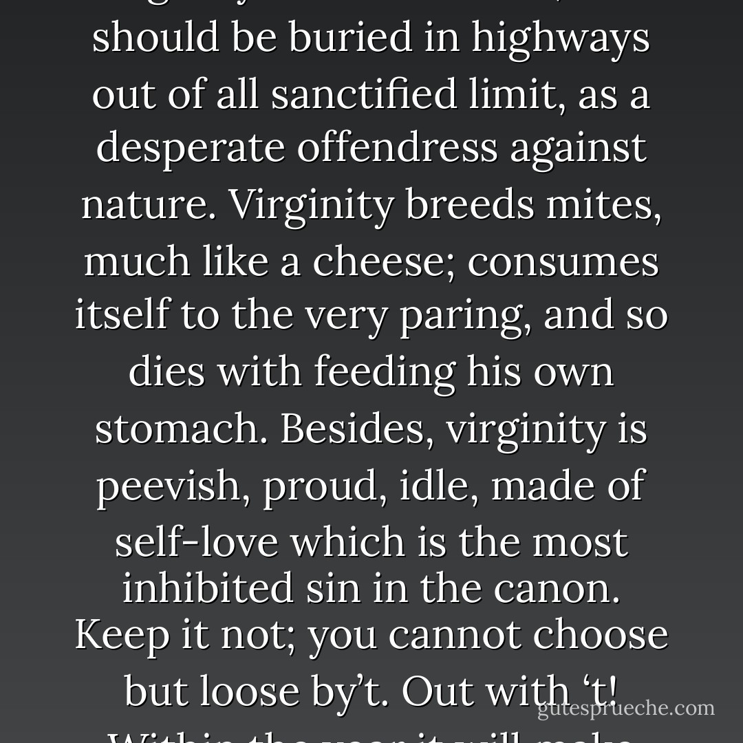 Virginity being blown down man will quicklier be blown up; marry, in blowing him down again, with the breach yourselves made you lose your city. It is not politic in the commonwealth of nature to preserve virginity. Loss of virginity is rational increase, and there was never virgin got till virginity was first lost. That you were made of is mettel to make virgins. Virginity, by being once lost may be ten times found; by being ever kept it is ever lost. ‘Tis too cold a companion. Away with ‘t!<br />There’s little can be said in’t; ’tis against the rule of nature. To speak on the part of virginity, is to accuse your mothers; which is most infallible disobedience. He that hangs himself is a virgin; virginity murthers itself, and should be buried in highways out of all sanctified limit, as a desperate offendress against nature. Virginity breeds mites, much like a cheese; consumes itself to the very paring, and so dies with feeding his own stomach. Besides, virginity is peevish, proud, idle, made of self-love which is the most inhibited sin in the canon. Keep it not; you cannot choose but loose by’t. Out with ‘t! Within the year it will make itself two, which is a goodly increase, and the principal itself not much the worse. Away with ‘t! Tis a commodity that will lose the gloss with lying; the longer kept, the less worth: off with ’t, while ’tis vendible; answer the time of request. Virginity, like an old courtier, wears her cap out of fashion; richly suited, but unsuitable: just like the brooch and the toothpick, which wear not now. Your date is better in your pie and your porridge than in your cheek; and your virginity, your old virginity, is like one of our French withered pears: it looks ill, it eats drily. Marry, 'tis a withered pear; it was formerly better; marry, yet 'tis a withered pear! Will you anything with it? - William Shakespeare