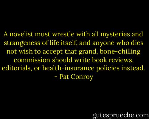 A novelist must wrestle with all mysteries and strangeness of life itself, and anyone who dies not wish to accept that grand, bone-chilling commission should write book reviews, editorials, or health-insurance policies instead. - Pat Conroy