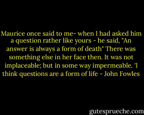 Maurice once said to me- when I had asked him a question rather like yours - he said, "An answer is always a form of death" There was something else in her face then. It was not implaceable; but in some way impermeable. 'I think questions are a form of life - John Fowles