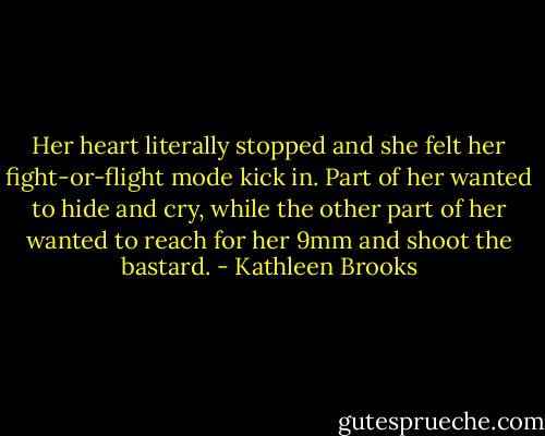 Her heart literally stopped and she felt her fight-or-flight mode kick in. Part of her wanted to hide and cry, while the other part of her wanted to reach for her 9mm and shoot the bastard. - Kathleen Brooks