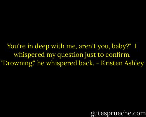 You're in deep with me, aren't you, baby?" <br />I whispered my question just to confirm.<br />"Drowning." he whispered back. - Kristen Ashley