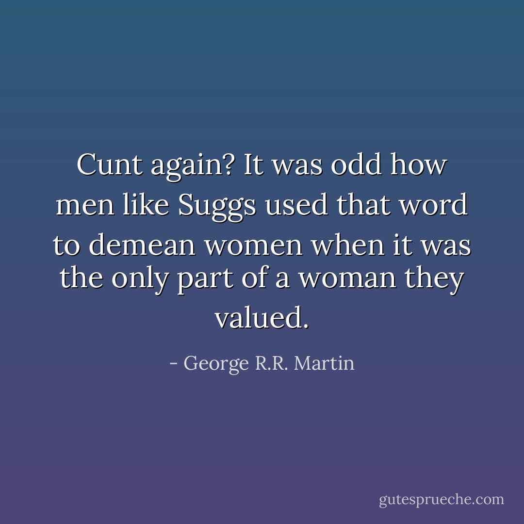 Cunt again? It was odd how men like Suggs used that word to demean women when it was the only part of a woman they valued. - George R.R. Martin