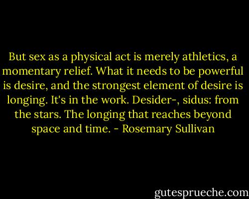 But sex as a physical act is merely athletics, a momentary relief. What it needs to be powerful is desire, and the strongest element of desire is longing. It's in the work. Desider-, sidus: from the stars. The longing that reaches beyond space and time. - Rosemary Sullivan