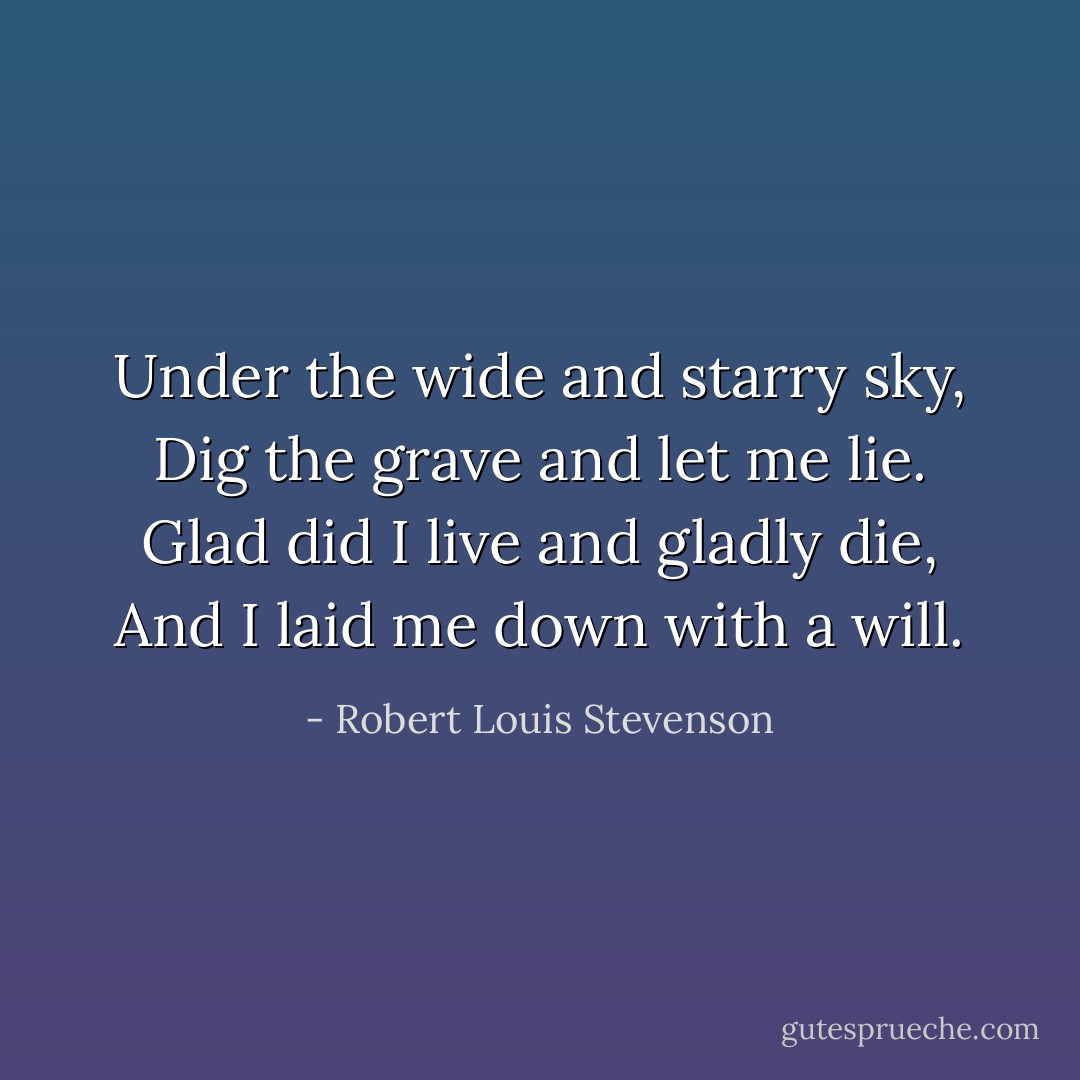 Under the wide and starry sky, Dig the grave and let me lie. Glad did I live and gladly die, And I laid me down with a will. - Robert Louis Stevenson