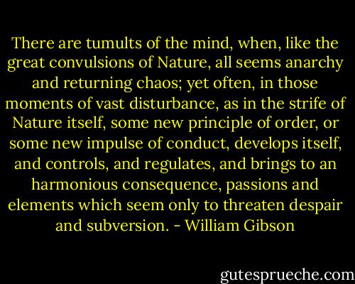 There are tumults of the mind, when, like the great convulsions of Nature, all seems anarchy and returning chaos; yet often, in those moments of vast disturbance, as in the strife of Nature itself, some new principle of order, or some new impulse of conduct, develops itself, and controls, and regulates, and brings to an harmonious consequence, passions and elements which seem only to threaten despair and subversion. - William Gibson