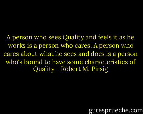 A person who sees Quality and feels it as he works is a person who cares. A person who cares about what he sees and does is a person who's bound to have some characteristics of Quality - Robert M. Pirsig