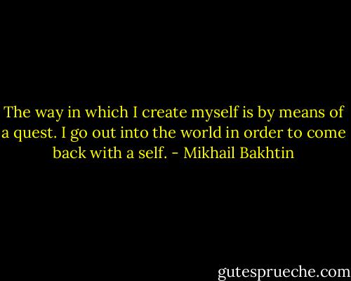 The way in which I create myself is by means of a quest. I go out into the world in order to come back with a self. - Mikhail Bakhtin