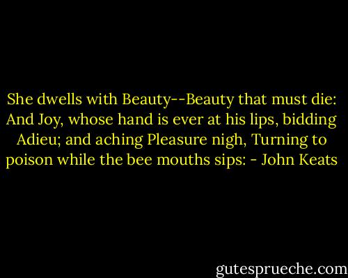 She dwells with Beauty--Beauty that must die: And Joy, whose hand is ever at his lips, bidding Adieu; and aching Pleasure nigh, Turning to poison while the bee mouths sips: - John Keats