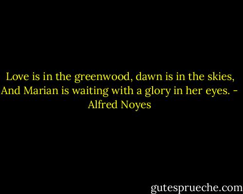Love is in the greenwood, dawn is in the skies, And Marian is waiting with a glory in her eyes. - Alfred Noyes