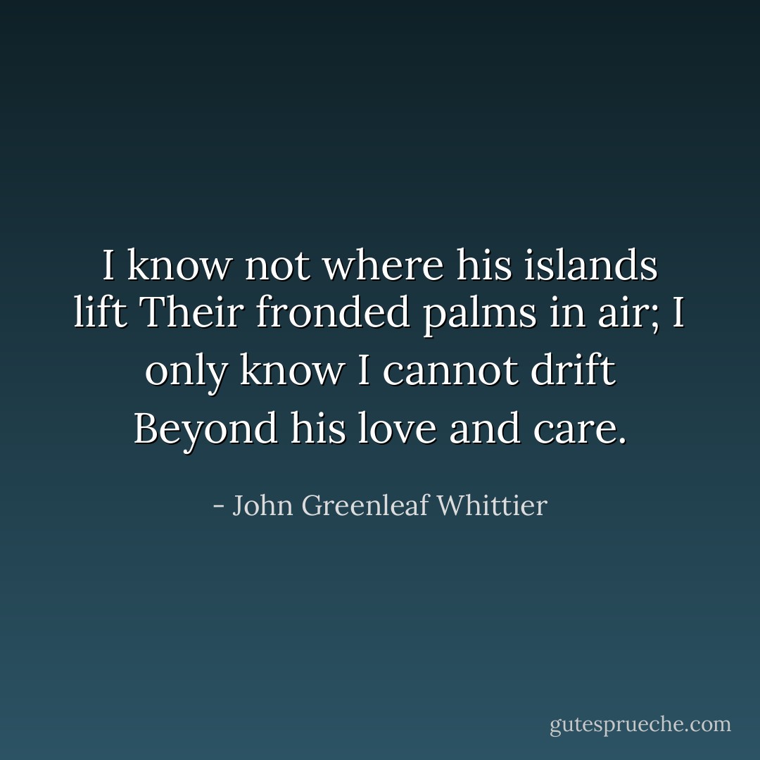 I know not where his islands lift Their fronded palms in air; I only know I cannot drift Beyond his love and care. - John Greenleaf Whittier