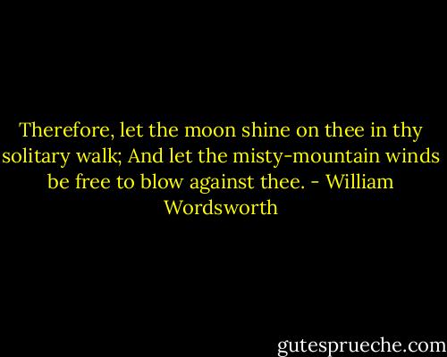 Therefore, let the moon shine on thee in thy solitary walk; And let the misty-mountain winds be free to blow against thee. - William Wordsworth