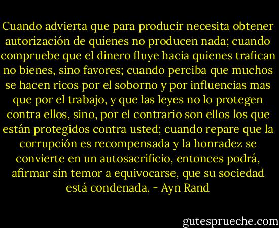 Cuando advierta que para producir necesita obtener autorización de quienes no producen nada; cuando compruebe que el dinero fluye hacia quienes trafican no bienes, sino favores; cuando perciba que muchos se hacen ricos por el soborno y por influencias mas que por el trabajo, y que las leyes no lo protegen contra ellos, sino, por el contrario son ellos los que están protegidos contra usted; cuando repare que la corrupción es recompensada y la honradez se convierte en un autosacrificio, entonces podrá, afirmar sin temor a equivocarse, que su sociedad está condenada. - Ayn Rand