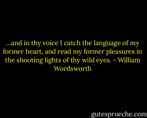 ...and in thy voice I catch the language of my former heart, and read my former pleasures in the shooting lights of thy wild eyes. - William Wordsworth