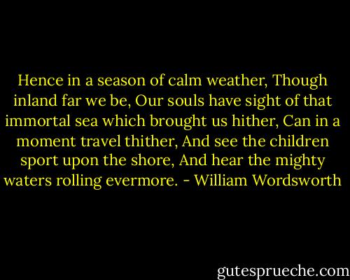 Hence in a season of calm weather, Though inland far we be, Our souls have sight of that immortal sea which brought us hither, Can in a moment travel thither, And see the children sport upon the shore, And hear the mighty waters rolling evermore. - William Wordsworth