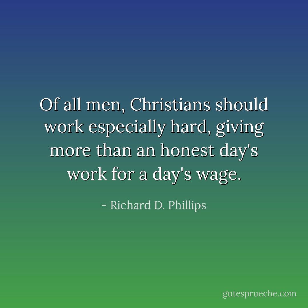 Of all men, Christians should work especially hard, giving more than an honest day's work for a day's wage. - Richard D. Phillips