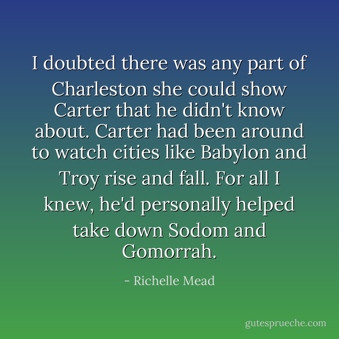 I doubted there was any part of Charleston she could show Carter that he didn't know about. Carter had been around to watch cities like Babylon and Troy rise and fall. For all I knew, he'd personally helped take down Sodom and Gomorrah. - Richelle Mead