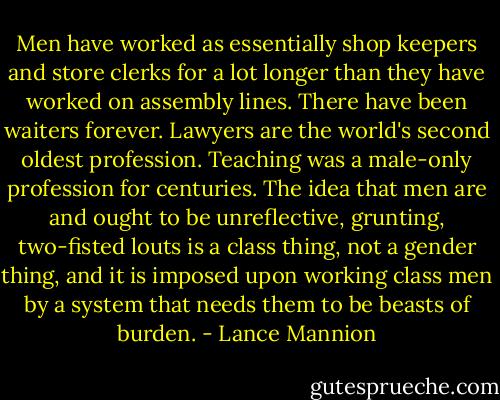 Men have worked as essentially shop keepers and store clerks for a lot longer than they have worked on assembly lines. There have been waiters forever. Lawyers are the world's second oldest profession. Teaching was a male-only profession for centuries. The idea that men are and ought to be unreflective, grunting, two-fisted louts is a class thing, not a gender thing, and it is imposed upon working class men by a system that needs them to be beasts of burden. - Lance Mannion