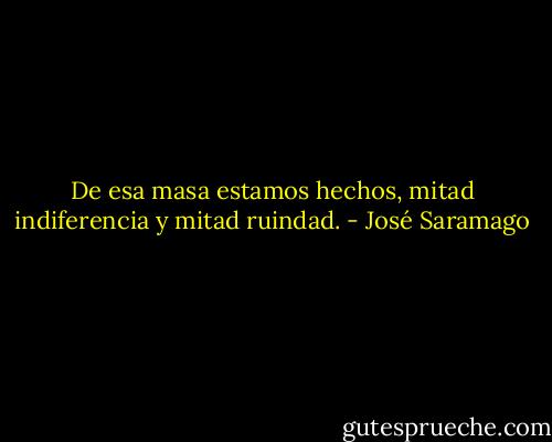 De esa masa estamos hechos, mitad indiferencia y mitad ruindad. - José Saramago