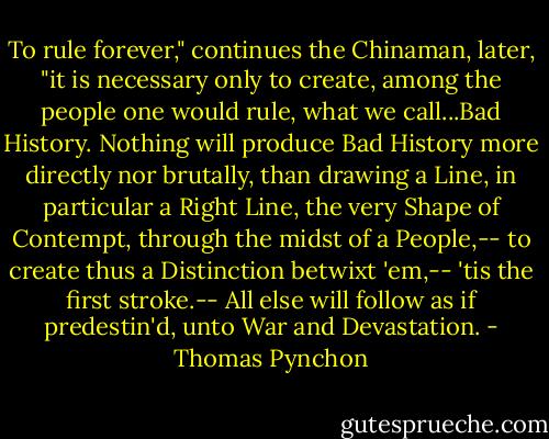 To rule forever," continues the Chinaman, later, "it is necessary only to create, among the people one would rule, what we call...Bad History. Nothing will produce Bad History more directly nor brutally, than drawing a Line, in particular a Right Line, the very Shape of Contempt, through the midst of a People,-- to create thus a Distinction betwixt 'em,-- 'tis the first stroke.-- All else will follow as if predestin'd, unto War and Devastation. - Thomas Pynchon