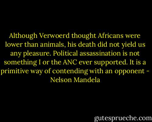 Although Verwoerd thought Africans were lower than animals, his death did not yield us any pleasure. Political assassination is not something I or the ANC ever supported. It is a primitive way of contending with an opponent - Nelson Mandela