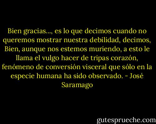 Bien gracias..., es lo que decimos cuando no queremos mostrar nuestra debilidad, decimos, Bien, aunque nos estemos muriendo, a esto le llama el vulgo hacer de tripas corazón, fenómeno de conversión visceral que sólo en la especie humana ha sido observado. - José Saramago