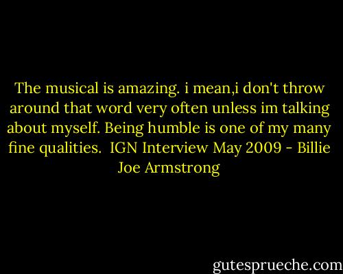 The musical is amazing. i mean,i don't throw around that word very often unless im talking about myself. Being humble is one of my many fine qualities.<br /><br />IGN Interview May 2009 - Billie Joe Armstrong