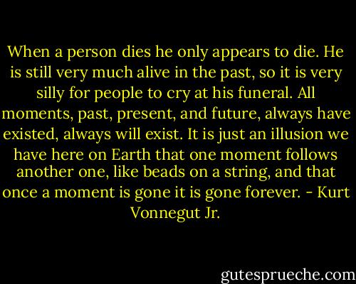 When a person dies he only appears to die. He is still very much alive in the past, so it is very silly for people to cry at his funeral. All moments, past, present, and future, always have existed, always will exist. It is just an illusion we have here on Earth that one moment follows another one, like beads on a string, and that once a moment is gone it is gone forever. - Kurt Vonnegut Jr.