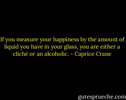 If you measure your happiness by the amount of liquid you have in your glass, you are either a cliché or an alcoholic. - Caprice Crane