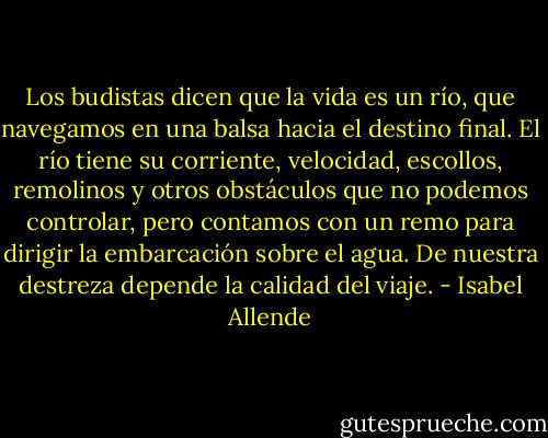 Los budistas dicen que la vida es un río, que navegamos en una balsa hacia el destino final. El río tiene su corriente, velocidad, escollos, remolinos y otros obstáculos que no podemos controlar, pero contamos con un remo para dirigir la embarcación sobre el agua. De nuestra destreza depende la calidad del viaje. - Isabel Allende