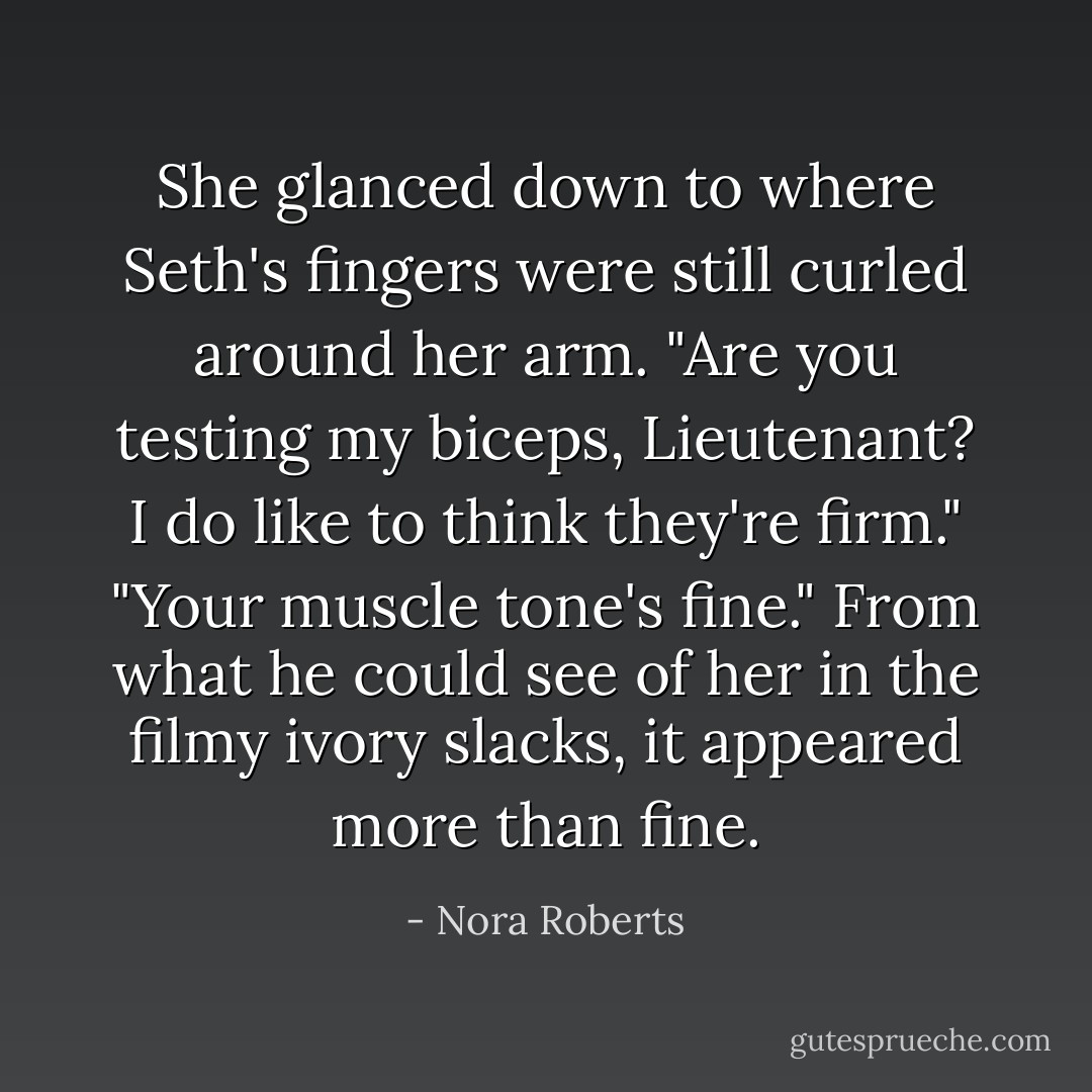 She glanced down to where Seth's fingers were still curled around her arm. "Are you testing my biceps, Lieutenant? I do like to think they're firm."<br />"Your muscle tone's fine." From what he could see of her in the filmy ivory slacks, it appeared more than fine. - Nora Roberts