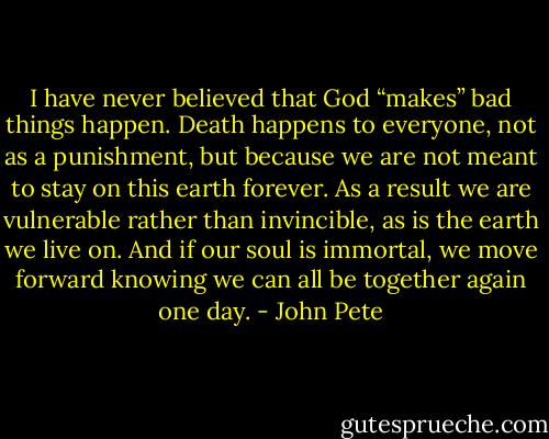 I have never believed that God “makes” bad things happen. Death happens to everyone, not as a punishment, but because we are not meant to stay on this earth forever. As a result we are vulnerable rather than invincible, as is the earth we live on. And if our soul is immortal, we move forward knowing we can all be together again one day. - John Pete