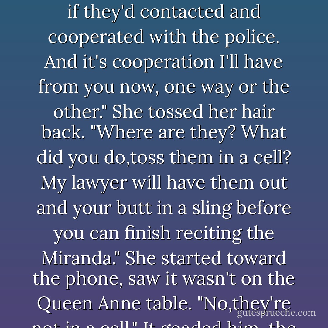 Her hand shot out, gripped his arm. "M.J. and Bailey?"<br />"Your friends are fine." He felt her grip go limp. "They've had an eventful holiday weekend, all of which could have been avoided if they'd contacted and cooperated with the police. And it's cooperation I'll have from you now, one way or the other."<br />She tossed her hair back. "Where are they? What did you do,toss them in a cell? My lawyer will have them out and your butt in a sling before you can finish reciting the Miranda." She started toward the phone, saw it wasn't on the Queen Anne table.<br />"No,they're not in a cell." It goaded him, the way she snapped into gear, ready to buck the rules. "I imagine they're planning your funeral right about now. - Nora Roberts