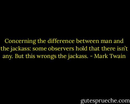 Concerning the difference between man and the jackass: some observers hold that there isn’t any. But this wrongs the jackass. - Mark Twain