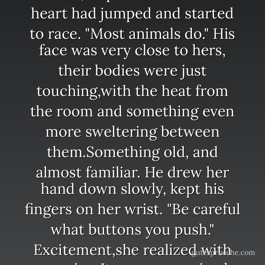 Police protection?"<br />"If necessary."<br />"I'm touched.Why don't I give you a lift, handsome?"<br />"I'll follow you over," he repeated.<br />"Suit yourself," she began, and grazed a hand over his cheek.Her eyes widened slightly as his fingers clamped on her wrist. "Don't like to be petted?" She purred the words,surprised at how her heart had jumped and started to race. "Most animals do."<br />His face was very close to hers, their bodies were just touching,with the heat from the room and something even more sweltering between them.Something old, and almost familiar.<br />He drew her hand down slowly, kept his fingers on her wrist.<br />"Be careful what buttons you push."<br />Excitement,she realized with surprise. It was pure, primal excitement that zipped through her. "Wasted advice," she said silkily, daring him. "I enjoy pushing new ones.And apparently you have a few interesting buttons just begging for attention." She skimmed her gaze deliberately down to his mouth. "Just begging. - Nora Roberts