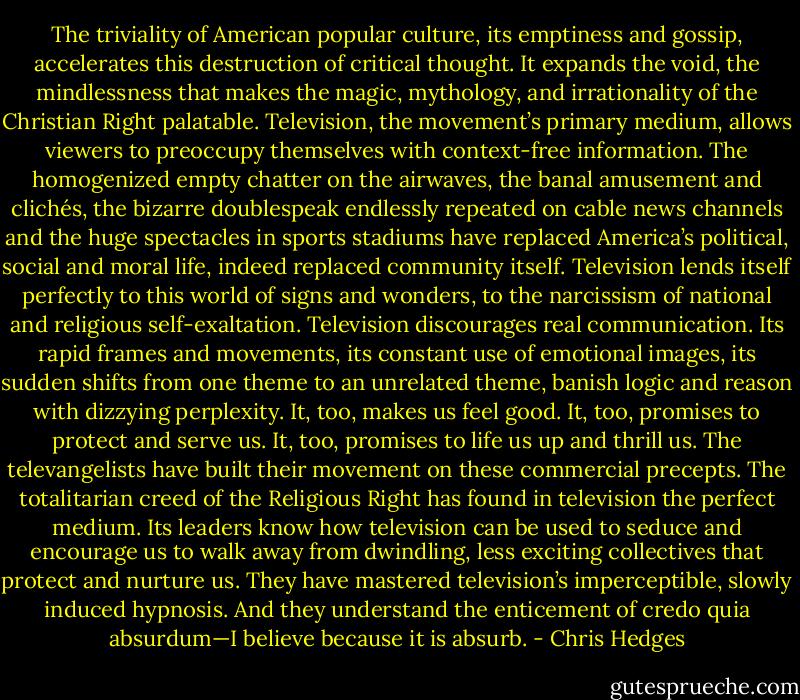 The triviality of American popular culture, its emptiness and gossip, accelerates this destruction of critical thought. It expands the void, the mindlessness that makes the magic, mythology, and irrationality of the Christian Right palatable. Television, the movement’s primary medium, allows viewers to preoccupy themselves with context-free information. The homogenized empty chatter on the airwaves, the banal amusement and clichés, the bizarre doublespeak endlessly repeated on cable news channels and the huge spectacles in sports stadiums have replaced America’s political, social and moral life, indeed replaced community itself. Television lends itself perfectly to this world of signs and wonders, to the narcissism of national and religious self-exaltation. Television discourages real communication. Its rapid frames and movements, its constant use of emotional images, its sudden shifts from one theme to an unrelated theme, banish logic and reason with dizzying perplexity. It, too, makes us feel good. It, too, promises to protect and serve us. It, too, promises to life us up and thrill us. The televangelists have built their movement on these commercial precepts. The totalitarian creed of the Religious Right has found in television the perfect medium. Its leaders know how television can be used to seduce and encourage us to walk away from dwindling, less exciting collectives that protect and nurture us. They have mastered television’s imperceptible, slowly induced hypnosis. And they understand the enticement of credo quia absurdum—I believe because it is absurb. - Chris Hedges