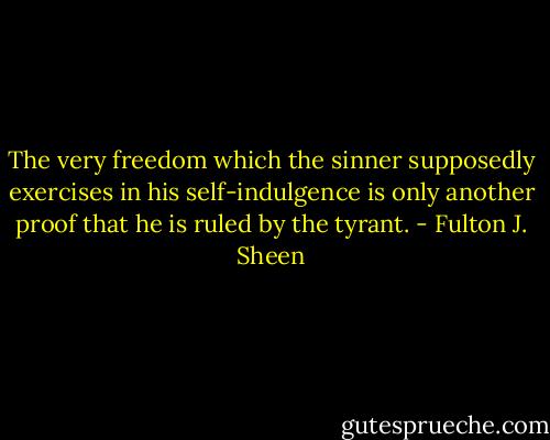 The very freedom which the sinner supposedly exercises in his self-indulgence is only another proof that he is ruled by the tyrant. - Fulton J. Sheen
