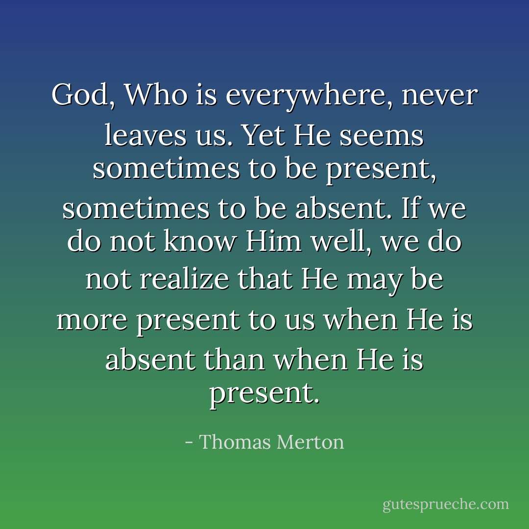 God, Who is everywhere, never leaves us. Yet He seems sometimes to be present, sometimes to be absent. If we do not know Him well, we do not realize that He may be more present to us when He is absent than when He is present. - Thomas Merton
