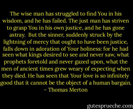 The wise man has struggled to find You in his wisdom, and he has failed. The just man has striven to grasp You in his own justice, and he has gone astray.<br /><br />But the sinner, suddenly struck by the lightning of mercy that ought to have been justice, falls down in adoration of Your holiness: for he had seen what kings desired to see and never saw, what prophets foretold and never gazed upon, what the men of ancient times grew weary of expecting when they died. He has seen that Your love is so infinitely good that it cannot be the object of a human bargain. - Thomas Merton