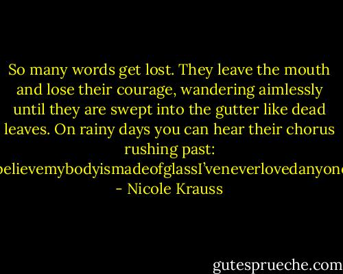 So many words get lost. They leave the mouth and lose their courage, wandering aimlessly until they are swept into the gutter like dead leaves. On rainy days you can hear their chorus rushing past: IwasabeautifulgirlPleasedon’tgoItoobelievemybodyismadeofglassI’veneverlovedanyoneIthinkofmyselfasfunnyForgiveme…. - Nicole Krauss