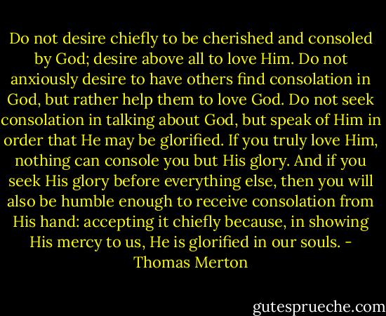 Do not desire chiefly to be cherished and consoled by God; desire above all to love Him.<br />Do not anxiously desire to have others find consolation in God, but rather help them to love God.<br />Do not seek consolation in talking about God, but speak of Him in order that He may be glorified.<br />If you truly love Him, nothing can console you but His glory. And if you seek His glory before everything else, then you will also be humble enough to receive consolation from His hand: accepting it chiefly because, in showing His mercy to us, He is glorified in our souls. - Thomas Merton