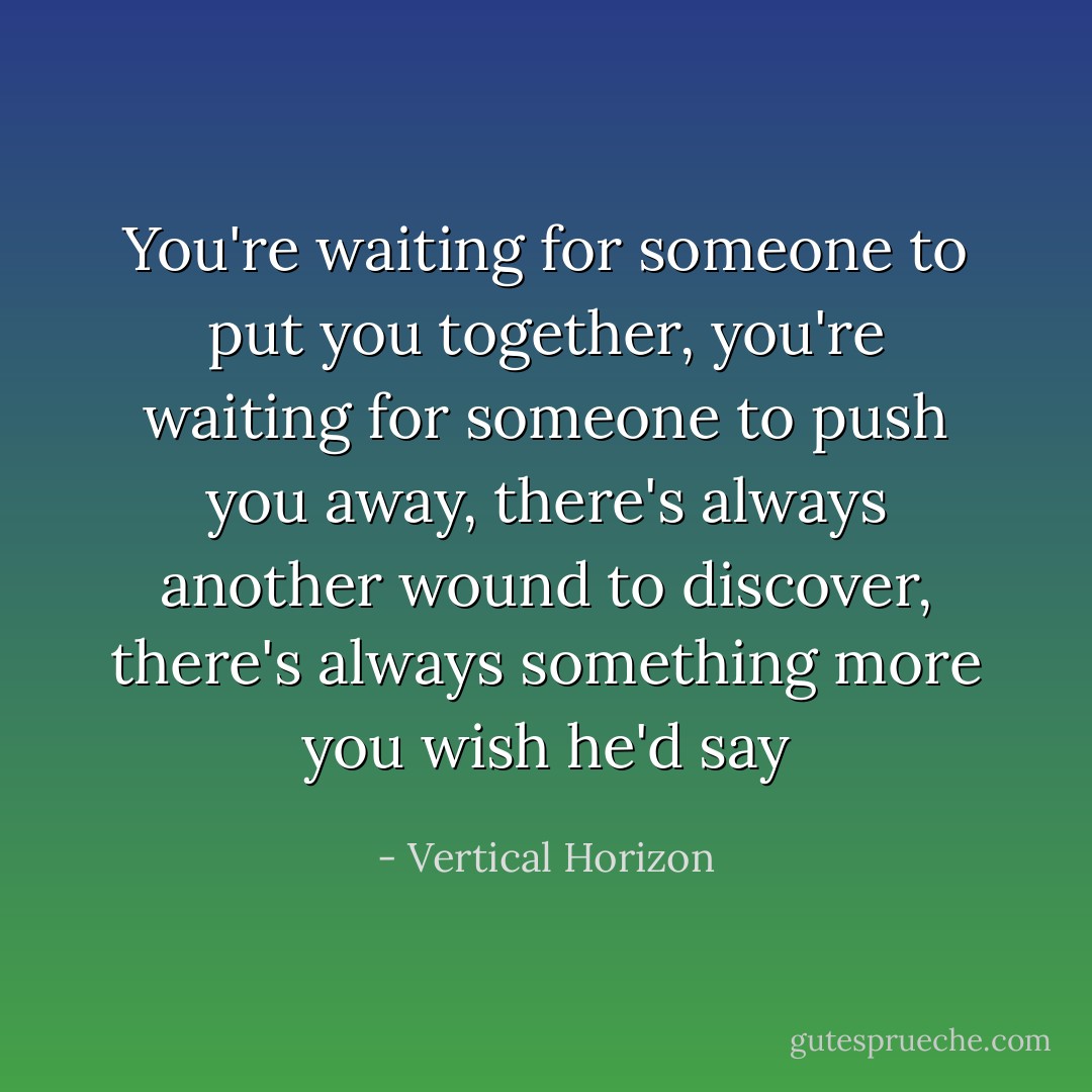 You're waiting for someone to put you together, you're waiting for someone to push you away, there's always another wound to discover, there's always something more you wish he'd say - Vertical Horizon