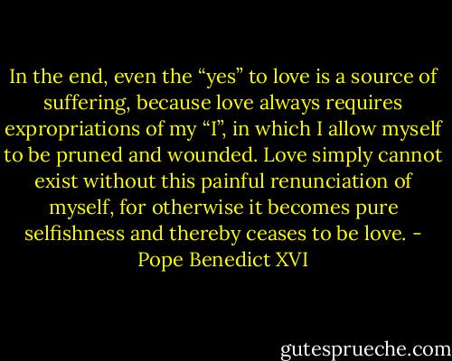 In the end, even the “yes” to love is a source of suffering, because love always requires expropriations of my “I”, in which I allow myself to be pruned and wounded. Love simply cannot exist without this painful renunciation of myself, for otherwise it becomes pure selfishness and thereby ceases to be love. - Pope Benedict XVI
