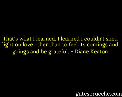 That's what I learned. I learned I couldn't shed light on love other than to feel its comings and goings and be grateful. - Diane Keaton